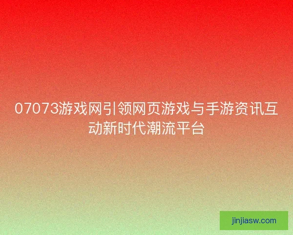 07073游戏网引领网页游戏与手游资讯互动新时代潮流平台