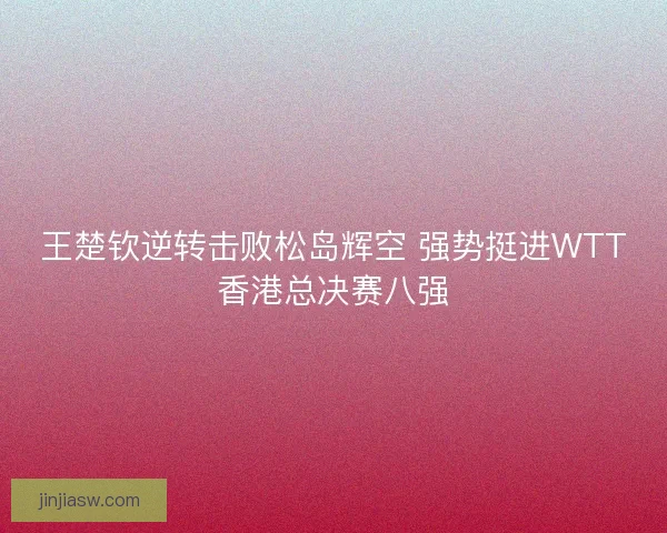 王楚钦逆转击败松岛辉空 强势挺进WTT香港总决赛八强